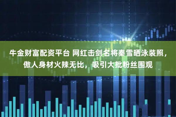 牛金财富配资平台 网红击剑名将秦雪晒泳装照，傲人身材火辣无比，吸引大批粉丝围观