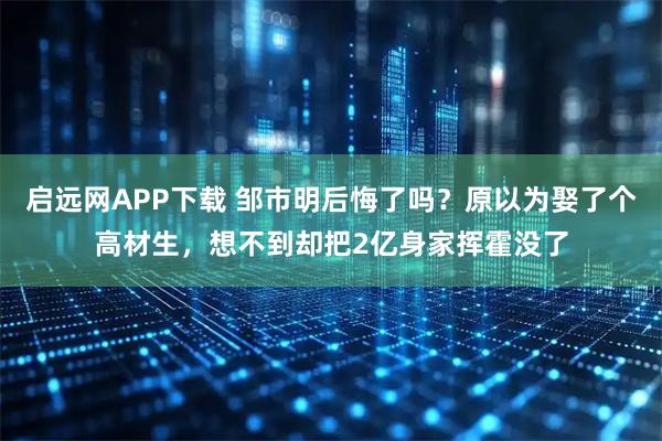 启远网APP下载 邹市明后悔了吗？原以为娶了个高材生，想不到却把2亿身家挥霍没了
