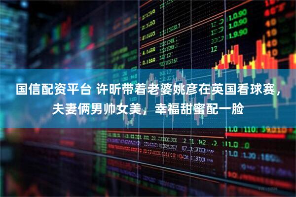 国信配资平台 许昕带着老婆姚彦在英国看球赛，夫妻俩男帅女美，幸福甜蜜配一脸