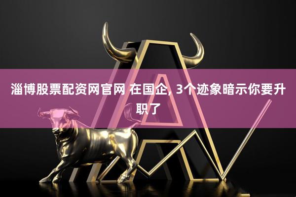 淄博股票配资网官网 在国企, 3个迹象暗示你要升职了