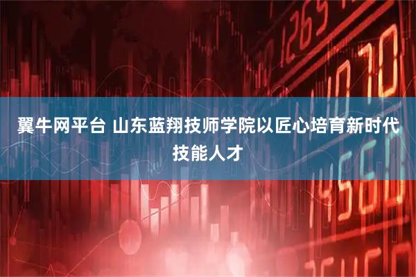 翼牛网平台 山东蓝翔技师学院以匠心培育新时代技能人才