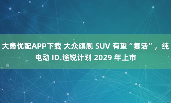 大鑫优配APP下载 大众旗舰 SUV 有望“复活”，纯电动 ID.途锐计划 2029 年上市