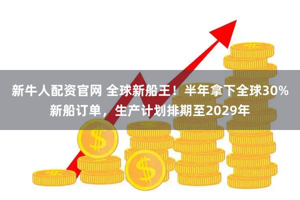 新牛人配资官网 全球新船王！半年拿下全球30%新船订单，生产计划排期至2029年
