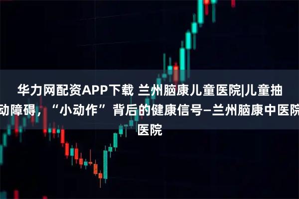 华力网配资APP下载 兰州脑康儿童医院|儿童抽动障碍，“小动作” 背后的健康信号—兰州脑康中医院