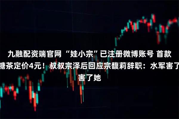 九融配资端官网 “娃小宗”已注册微博账号 首款无糖茶定价4元！叔叔宗泽后回应宗馥莉辞职：水军害了她