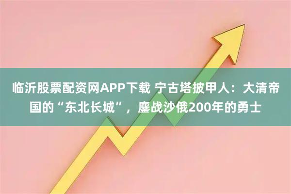临沂股票配资网APP下载 宁古塔披甲人：大清帝国的“东北长城”，鏖战沙俄200年的勇士