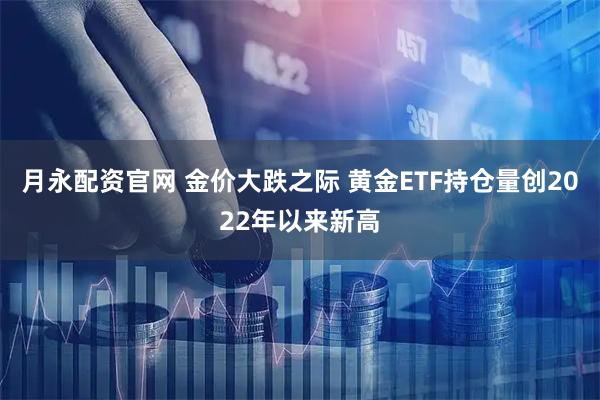 月永配资官网 金价大跌之际 黄金ETF持仓量创2022年以来新高