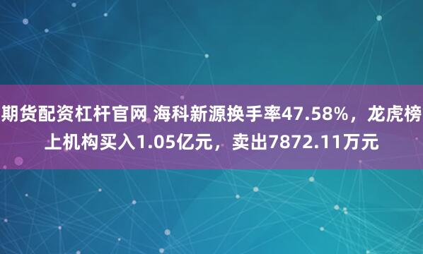 期货配资杠杆官网 海科新源换手率47.58%，龙虎榜上机构买入1.05亿元，卖出7872.11万元