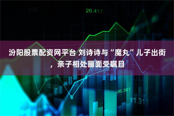 汾阳股票配资网平台 刘诗诗与“魔丸”儿子出街，亲子相处画面受瞩目