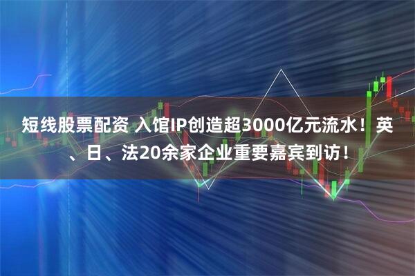 短线股票配资 入馆IP创造超3000亿元流水！英、日、法20余家企业重要嘉宾到访！