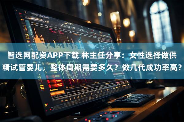 智选网配资APP下载 林主任分享：女性选择做供精试管婴儿，整体周期需要多久？做几代成功率高？