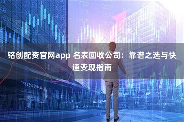 铭创配资官网app 名表回收公司：靠谱之选与快速变现指南