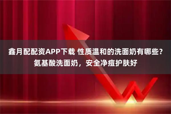 鑫月配配资APP下载 性质温和的洗面奶有哪些？氨基酸洗面奶，安全净痘护肤好