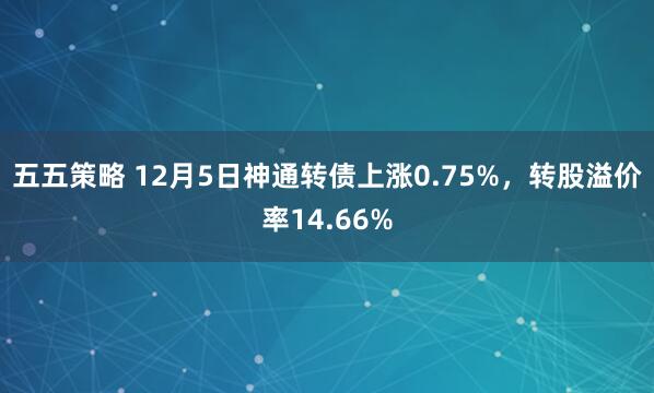 五五策略 12月5日神通转债上涨0.75%，转股溢价率14.66%