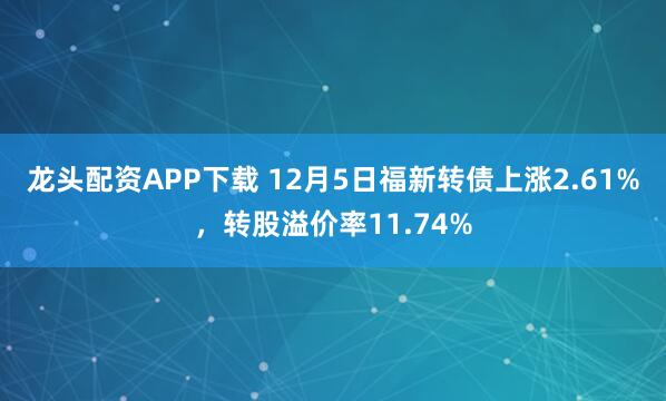 龙头配资APP下载 12月5日福新转债上涨2.61%，转股溢价率11.74%
