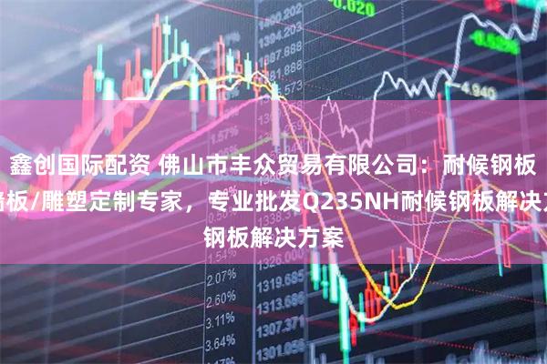 鑫创国际配资 佛山市丰众贸易有限公司:耐候钢板幕墙板/雕塑定制专家,专业批发Q235NH耐候钢板解决方案