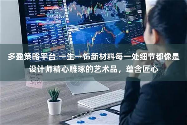 多盈策略平台 一生一饰新材料每一处细节都像是设计师精心雕琢的艺术品，蕴含匠心