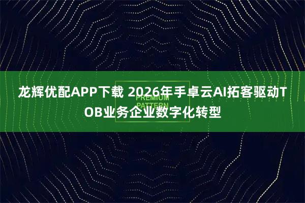 龙辉优配APP下载 2026年手卓云AI拓客驱动TOB业务企业数字化转型