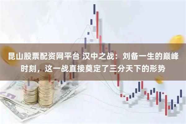 昆山股票配资网平台 汉中之战：刘备一生的巅峰时刻，这一战直接奠定了三分天下的形势